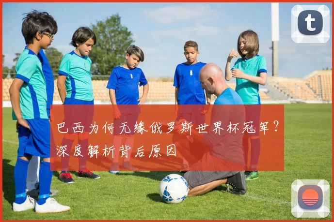 巴西为何无缘俄罗斯世界杯冠军？深度解析背后原因
