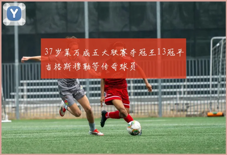 37岁莱万成五大联赛夺冠王13冠平吉格斯穆勒等传奇球员