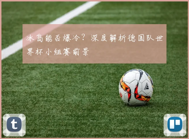 冰岛能否爆冷？深度解析德国队世界杯小组赛前景