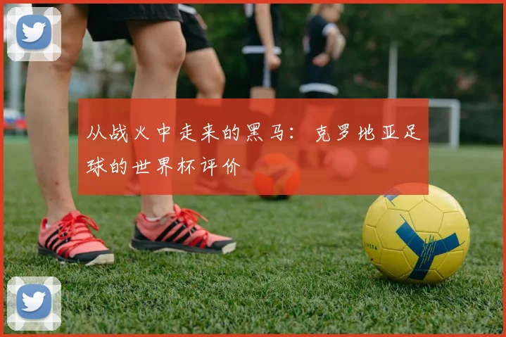 从战火中走来的黑马：克罗地亚足球的世界杯评价